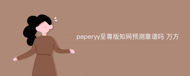 paperyy至尊版知网预测靠谱吗 万方