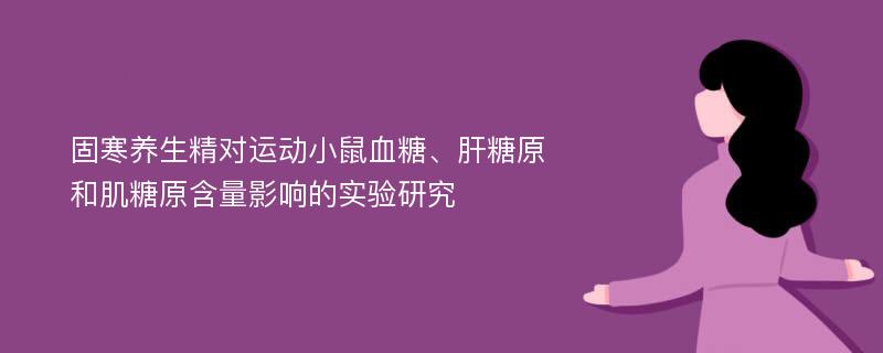 固寒养生精对运动小鼠血糖、肝糖原和肌糖原含量影响的实验研究