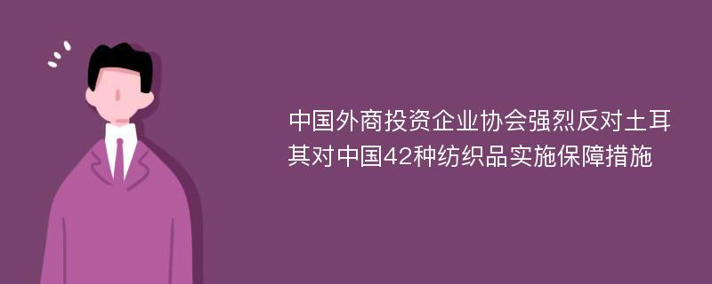 中国外商投资企业协会强烈反对土耳其对中国42种纺织品实施保障措施