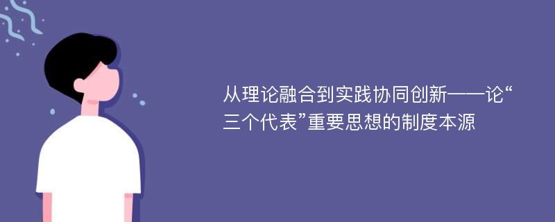 从理论融合到实践协同创新——论“三个代表”重要思想的制度本源