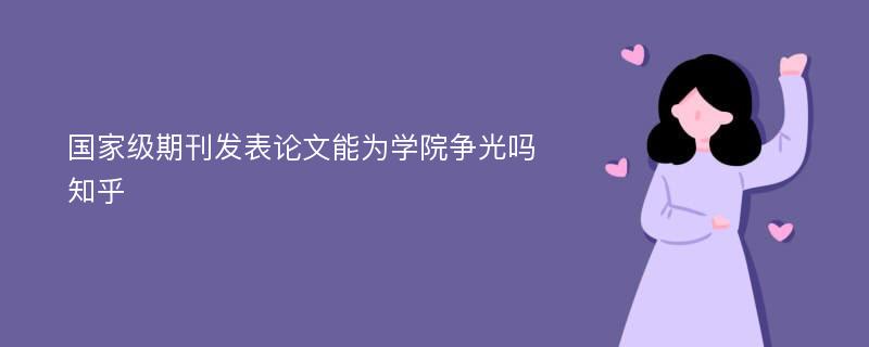 国家级期刊发表论文能为学院争光吗知乎