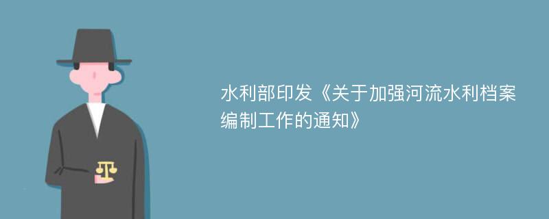 水利部印发《关于加强河流水利档案编制工作的通知》