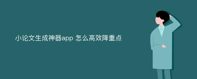 小论文生成神器app 怎么高效降重点