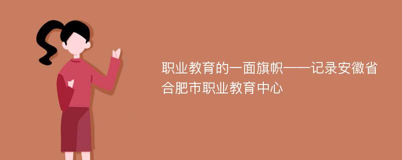 职业教育的一面旗帜——记录安徽省合肥市职业教育中心