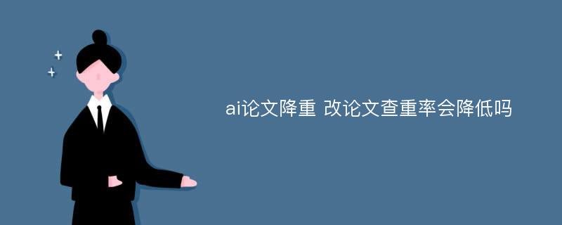 ai论文降重 改论文查重率会降低吗