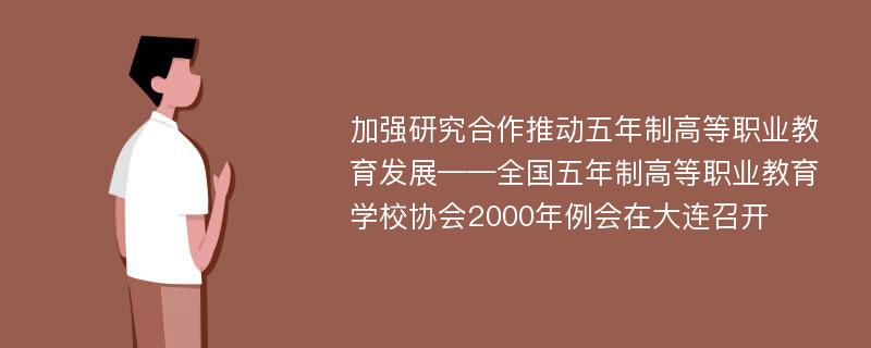 加强研究合作推动五年制高等职业教育发展——全国五年制高等职业教育学校协会2000年例会在大连召开