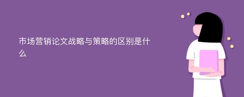 市场营销论文战略与策略的区别是什么