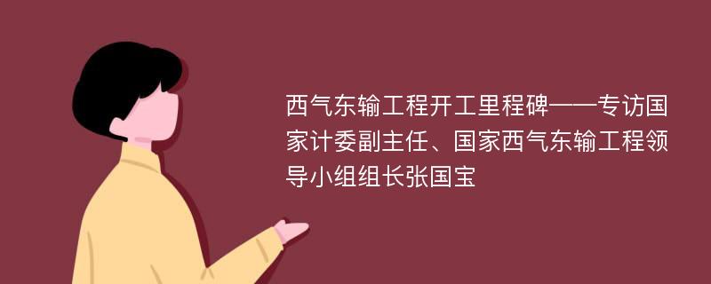 西气东输工程开工里程碑——专访国家计委副主任、国家西气东输工程领导小组组长张国宝