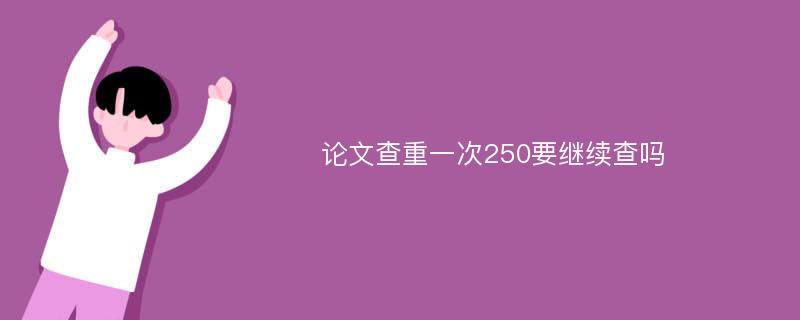 论文查重一次250要继续查吗