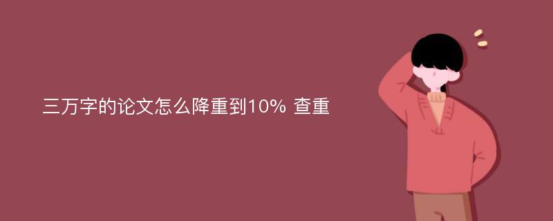 三万字的论文怎么降重到10% 查重