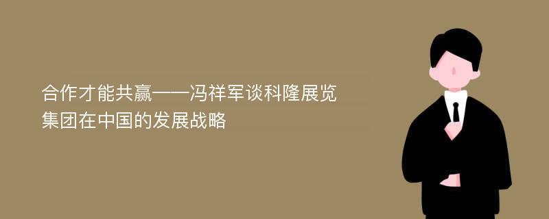 合作才能共赢——冯祥军谈科隆展览集团在中国的发展战略