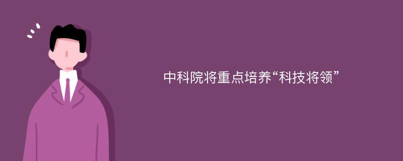 中科院将重点培养“科技将领”