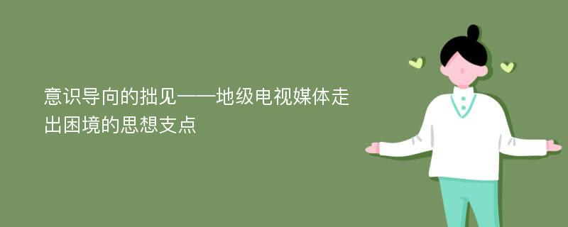 意识导向的拙见——地级电视媒体走出困境的思想支点