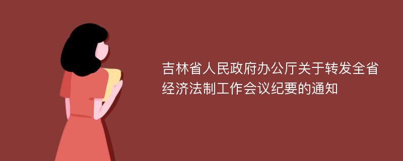 吉林省人民政府办公厅关于转发全省经济法制工作会议纪要的通知