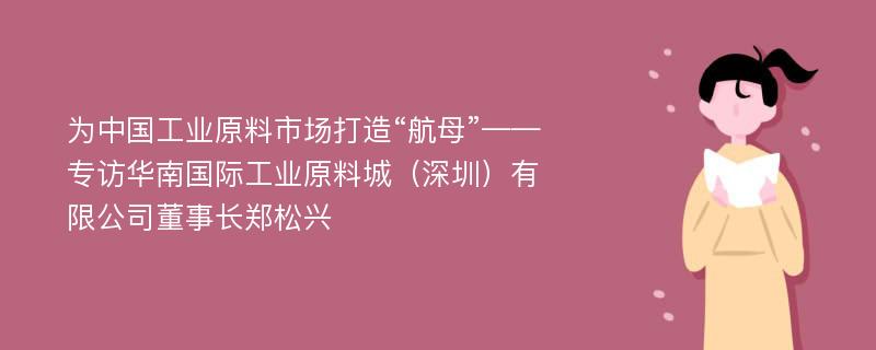 为中国工业原料市场打造“航母”——专访华南国际工业原料城（深圳）有限公司董事长郑松兴