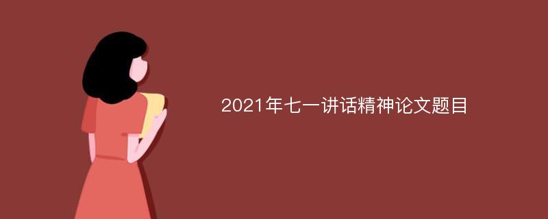 2021年七一讲话精神论文题目