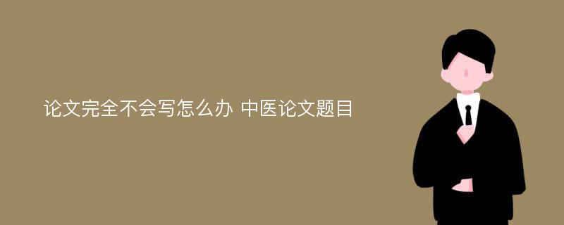 论文完全不会写怎么办 中医论文题目